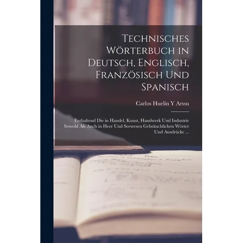 Technisches Wörterbuch in Deutsch, Englisch, Französisch Und Spanisch: Enthaltend Die in Handel, Kunst, Handwerk Und Industrie Sowohl Als Auch in Heer