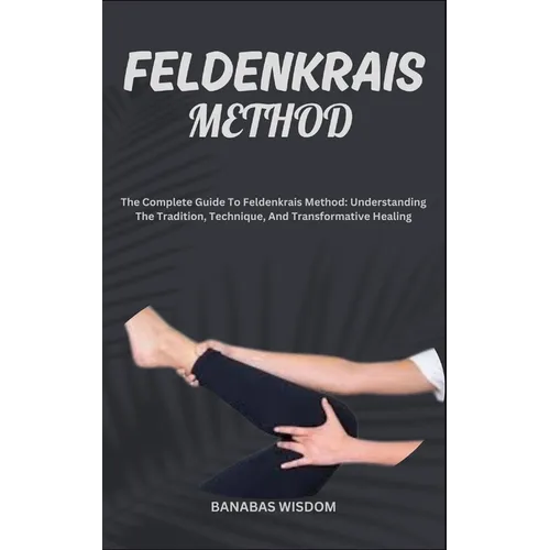 Feldenkrais Method: The Complete Guide To Feldenkrais Method: Understanding The Tradition, Technique, And Transformative Healing