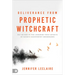 Deliverance from Prophetic Witchcraft: Put an End to the Lingering Toxic Effects of Satan's Counterfeit Messengers
