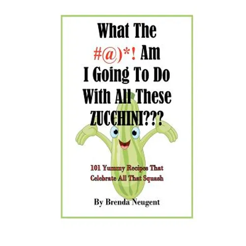 What The #@)*! Am I Going To Do With All These Zucchini: 101 Yummy Recipes That Celebrate All That Squash