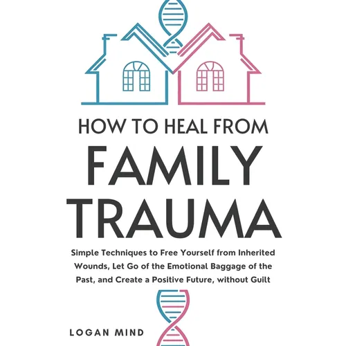 How to Heal from Family Trauma: Simple Techniques to Free Yourself from Inherited Wounds, Let Go of the Emotional Baggage of the Past, and Create a Po