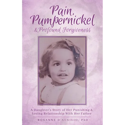 Pain, Pumpernickel & Profound Forgiveness: A Daughter's Story of her Punishing & Loving Relationship with her Father