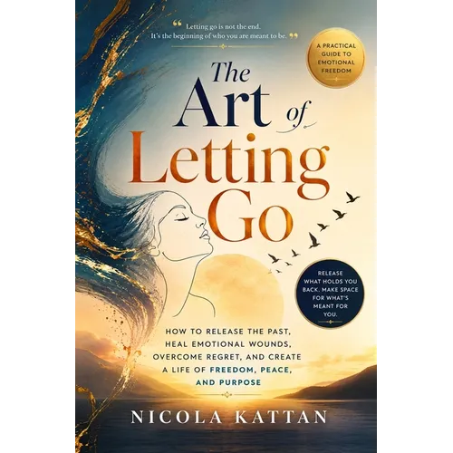 The Art of Letting Go: How to Release the Past, Heal Emotional Wounds, Overcome Regret, and Create a Life of Freedom, Peace, and Purpose
