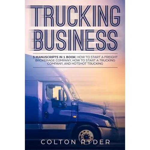 Trucking Business: 3 Manuscripts in 1 Book: How to Start a Freight Brokerage Company, How to Start a Trucking Business, Hotshot Trucking