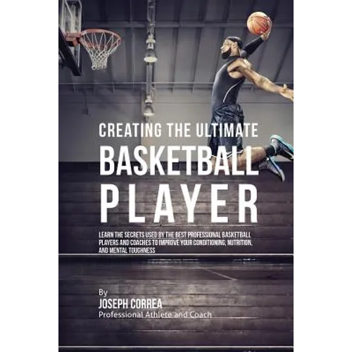 Creating the Ultimate Basketball Player: Learn the Secrets Used by the Best Professional Basketball Players and Coaches to Improve Your Conditioning,