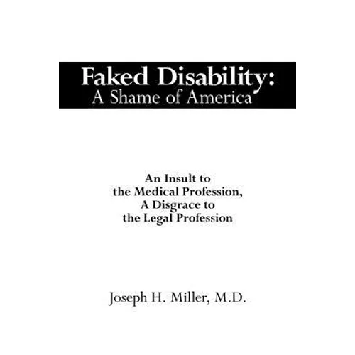 Faked Disability: A Shame of America: An Insult to the Medical Profession, A Disgrace to the Legal Profession