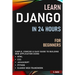 Learn Django in 24 Hours for Beginners: Simple, Concise & Easy Guide to Building Web Application Using Html, Css, Javascript, Python & Django Web Fram