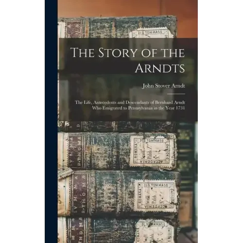 The Story of the Arndts: The Life, Antecedents and Descendants of Bernhard Arndt Who Emigrated to Pennsylvania in the Year 1731