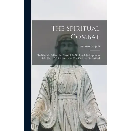 The Spiritual Combat: To Which Is Added, the Peace of the Soul, and the Happiness of the Heart, Which Dies to Itself, in Order to Live to Go