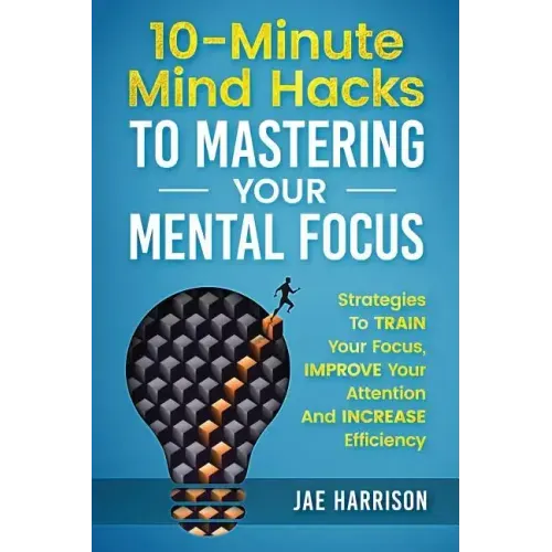 10-Minute Mind Hacks To Mastering Your Mental Focus: Strategies To Train Your Focus, Improve Your Attention And Increase Efficiency
