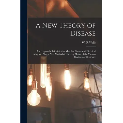 A New Theory of Disease: Based Upon the Principle That Man is a Compound Electrical Magnet: Also, a New Method of Cure, by Means of the Various