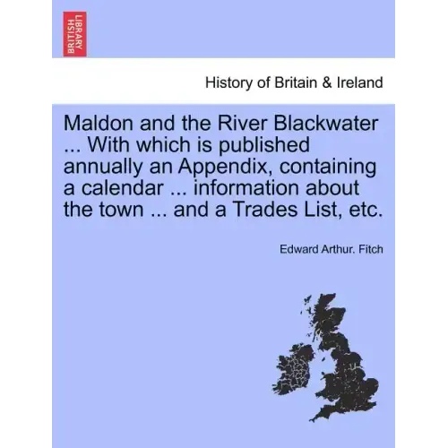 Maldon and the River Blackwater ... with Which Is Published Annually an Appendix, Containing a Calendar ... Information about the Town ... and a Trade
