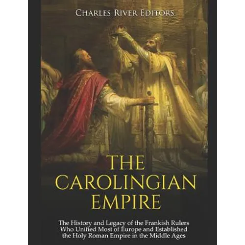 The Carolingian Empire: The History and Legacy of the Frankish Rulers Who Unified Most of Europe and Established the Holy Roman Empire in the Middle A