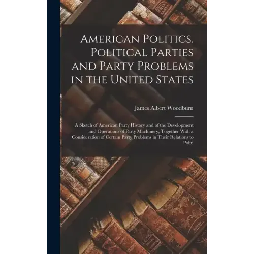 American Politics. Political Parties and Party Problems in the United States; a Sketch of American Party History and of the Development and Operations