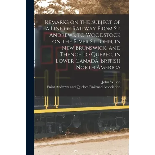 Remarks on the Subject of a Line of Railway From St. Andrews, to Woodstock on the River St. John, in New Brunswick, and Thence to Quebec, in Lower Can