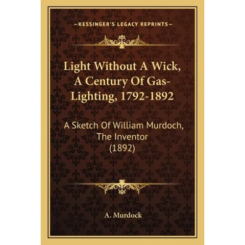 Light Without A Wick, A Century Of Gas-Lighting, 1792-1892: A Sketch Of William Murdoch, The Inventor (1892)