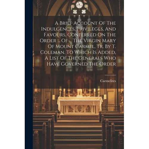 A Brief Account Of The Indulgences, Privileges, And Favours, Conferred On The Order ... Of ... The Virgin Mary Of Mount Carmel, Tr. By T. Coleman. To