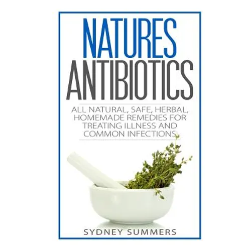 Natures Antibiotics: All Natural, Safe, Herbal, Homemade Remedies for Treating Illness and Common Infections