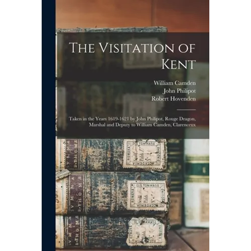 The Visitation of Kent: Taken in the Years 1619-1621 by John Philipot, Rouge Dragon, Marshal and Deputy to William Camden, Clarenceux