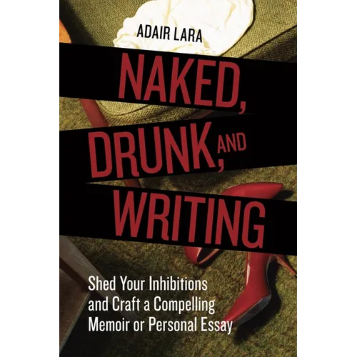 Naked, Drunk, and Writing: Shed Your Inhibitions and Craft a Compelling Memoir or Personal Essay