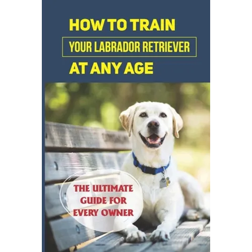 How To Train Your Labrador Retriever At Any Age: The Ultimate Guide For Every Owner: Clicker Training Lab Retriever Guide