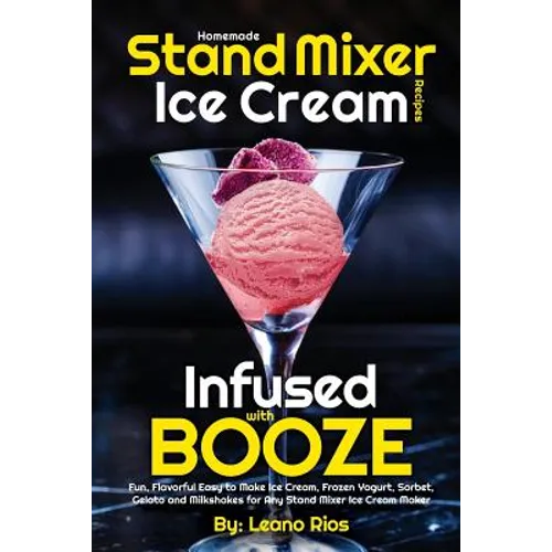 Homemade Stand Mixer Ice Cream Recipes Infused with Booze: Fun, Flavorful Easy to Make Ice Cream, Frozen Yogurt, Sorbet, Gelato and Milkshakes for Any