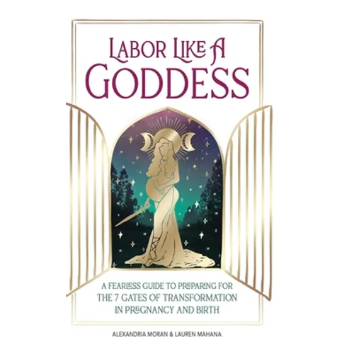 Labor Like A Goddess: A Fearless Guide to Preparing for the 7 Gates of Transformation in Pregnancy and Birth