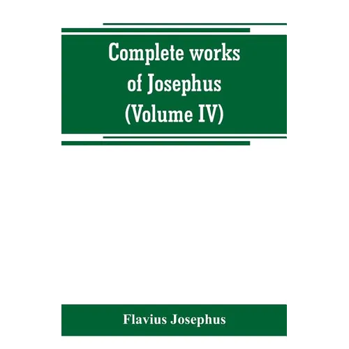 Complete works of Josephus. Antiquities of the Jews; The wars of the Jews against Apion, etc (Volume IV)