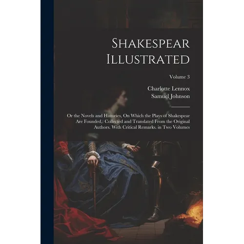 Shakespear Illustrated: Or the Novels and Histories, On Which the Plays of Shakespear Are Founded: Collected and Translated From the Original