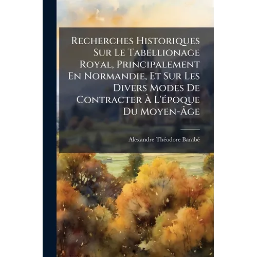 Recherches Historiques Sur Le Tabellionage Royal, Principalement En Normandie, Et Sur Les Divers Modes De Contracter À L'époque Du Moyen-Âge
