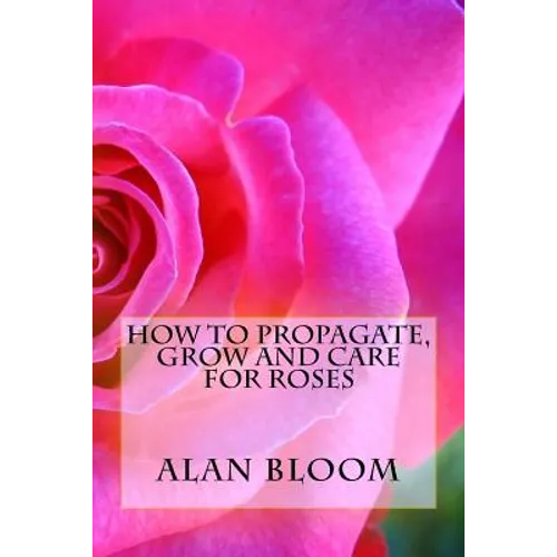How to Propagate, Grow and Care For Roses: Old Fashioned Know-How for Modern Day Growers