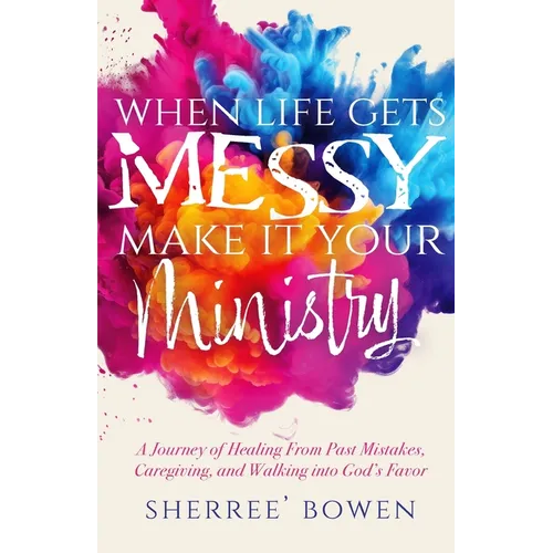 When Life Gets Messy, Make It Your Ministry: A Journey of Healing From Past Mistakes, Caregiving, and Walking into God's Favor