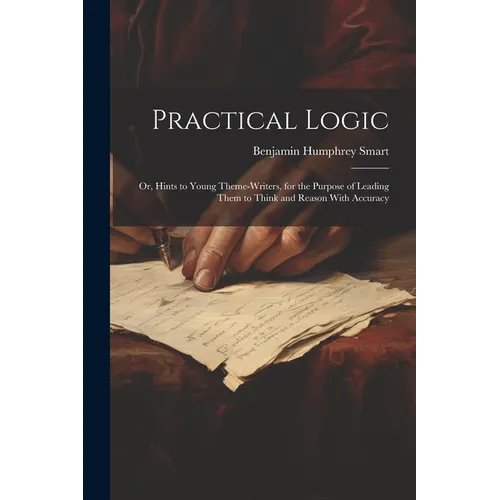Practical Logic: Or, Hints to Young Theme-Writers, for the Purpose of Leading Them to Think and Reason With Accuracy