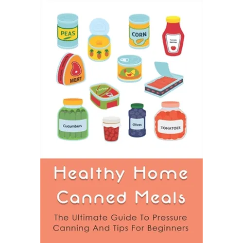 Healthy Home Canned Meals: The Ultimate Guide To Pressure Canning And Tips For Beginners: How To Pressure Can Your Food Safely