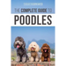 The Complete Guide to Poodles: Standard, Miniature, or Toy - Learn Everything You Need to Know to Successfully Raise Your Poodle From Puppy to Old Age