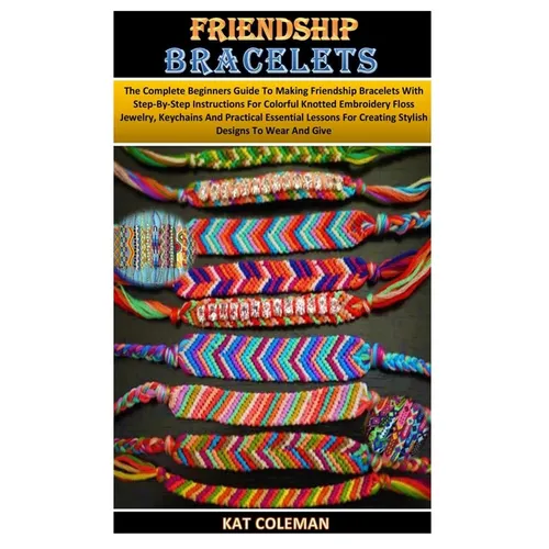 Friendship Bracelets: The Complete Beginners Guide To Making Friendship Bracelets With Step-By-Step Instructions For Colorful Knotted Embroi