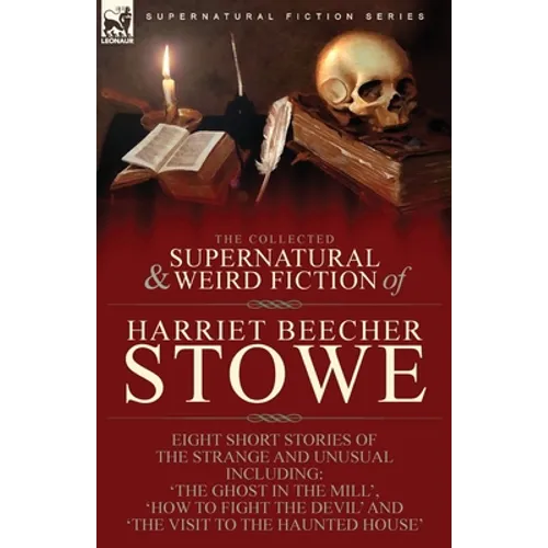 The Collected Supernatural and Weird Fiction of Harriet Beecher Stowe: Eight Short Stories of the Strange and Unusual Including 'The Ghost in the Mill
