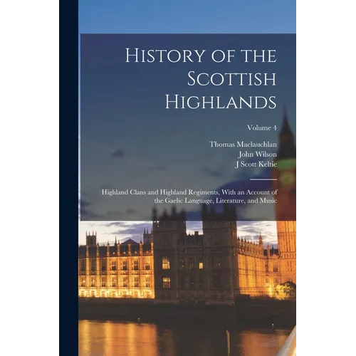 History of the Scottish Highlands: Highland Clans and Highland Regiments, With an Account of the Gaelic Language, Literature, and Music; Volume 4