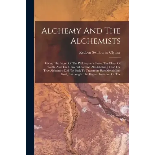 Alchemy And The Alchemists: Giving The Secret Of The Philosopher's Stone, The Elixer Of Youth, And The Universal Solvent. Also Showing That The Tr