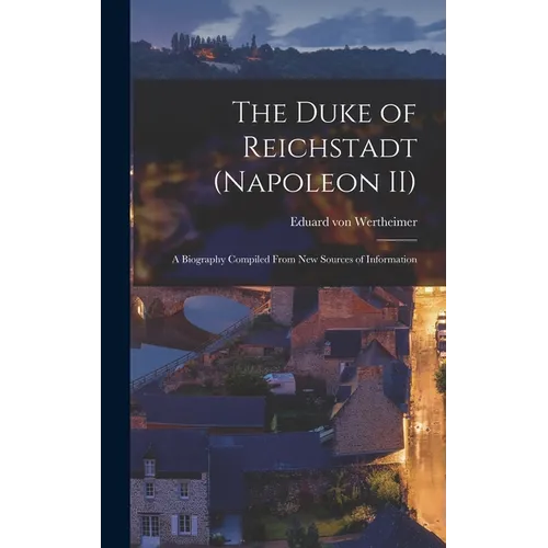 The Duke of Reichstadt (Napoleon II): A Biography Compiled From new Sources of Information
