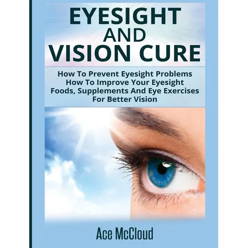 Eyesight And Vision Cure: How To Prevent Eyesight Problems: How To Improve Your Eyesight: Foods, Supplements And Eye Exercises For Better Vision