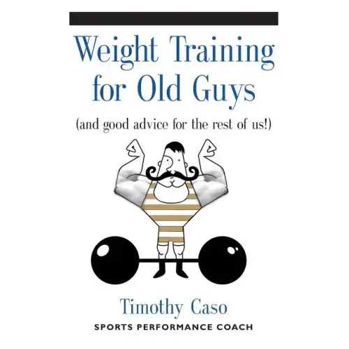 Weight Training for Old Guys: A Practical Guide for the Over-Fifty Crowd (And Good Advice for the Rest of Us!)