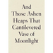 And Those Ashen Heaps That Cantilevered Vase of Moonlight