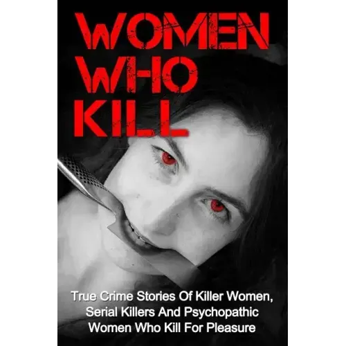 Women Who Kill: True Crime Stories Of Killer Women, Serial Killers And Psychopathic Women Who Kill For Pleasure