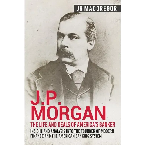 J.P. Morgan - The Life and Deals of America's Banker: Insight and Analysis into the Founder of Modern Finance and the American Banking System