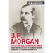 J.P. Morgan - The Life and Deals of America's Banker: Insight and Analysis into the Founder of Modern Finance and the American Banking System