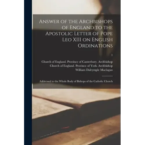 Answer of the Archbishops of England to the Apostolic Letter of Pope Leo XIII on English Ordinations: Addressed to the Whole Body of Bishops of the Ca