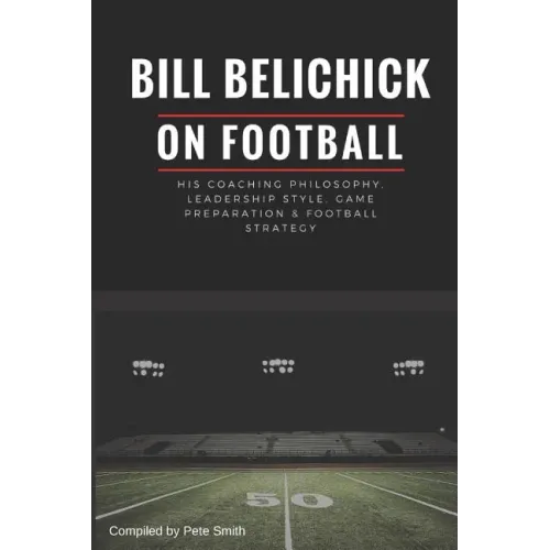 Bill Belichick: His Coaching Philosophy, Leadership Style, Game Preparation & Football Strategy