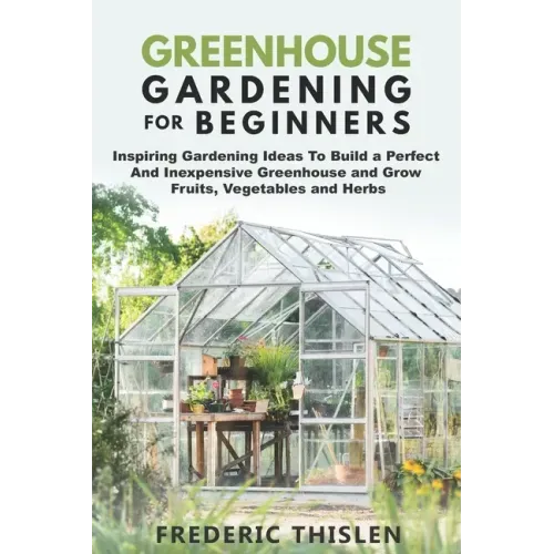 Greenhouse Gardening for Beginners: Inspiring Gardening Ideas To Build a Perfect And Inexpensive Greenhouse and Grow Fruits, Vegetables and Herbs