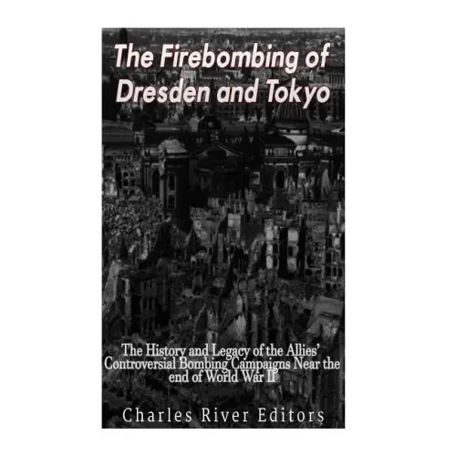 The Firebombing of Dresden and Tokyo: The History and Legacy of the Allies' Controversial Bombing Campaigns Near the End of World War II